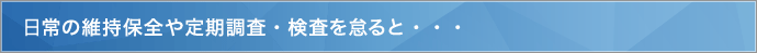 日常の維持保全や定期調査・検査を怠ると…